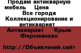 Продам антикварную мебель  › Цена ­ 200 000 - Все города Коллекционирование и антиквариат » Антиквариат   . Крым,Ферсманово